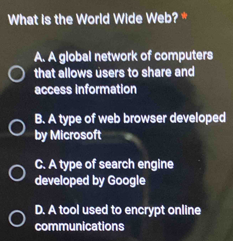 What is the World Wide Web? *
A. A global network of computers
that allows users to share and
access information
B. A type of web browser developed
by Microsoft
C. A type of search engine
developed by Google
D. A tool used to encrypt online
communications