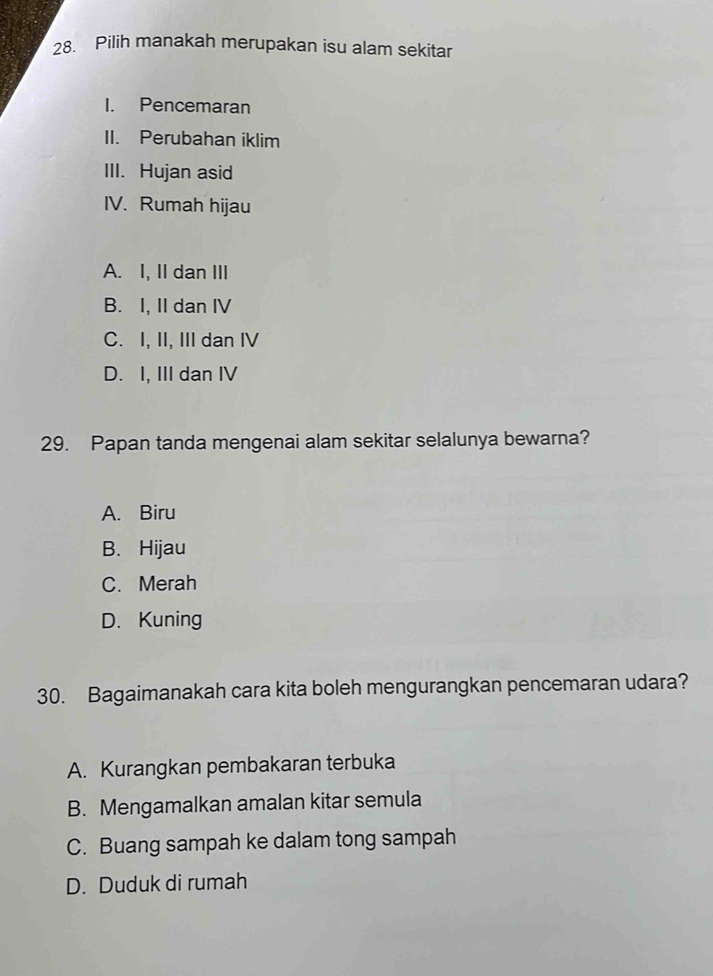 Pilih manakah merupakan isu alam sekitar
I. Pencemaran
II. Perubahan iklim
III. Hujan asid
IV. Rumah hijau
A. I, II dan III
B. I, II dan IV
C. I, II, III dan IV
D. I, III dan IV
29. Papan tanda mengenai alam sekitar selalunya bewarna?
A. Biru
B. Hijau
C. Merah
D. Kuning
30. Bagaimanakah cara kita boleh mengurangkan pencemaran udara?
A. Kurangkan pembakaran terbuka
B. Mengamalkan amalan kitar semula
C. Buang sampah ke dalam tong sampah
D. Duduk di rumah