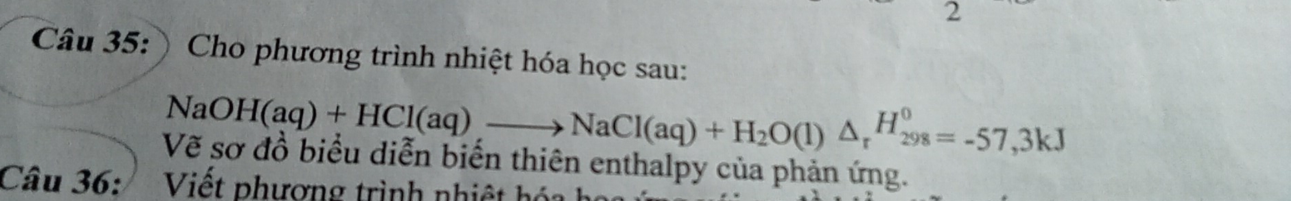 ) Cho phương trình nhiệt hóa học sau:
NaOH(aq)+HCl(aq), to NaCl(aq)+H_2O(l)△ _rH_(298)^0=-57,3kJ
Vẽ sơ đồ biểu diễn biển thiên enthalpy của phản ứng. 
Câu 36: Viết phương trình nhiệt hóa