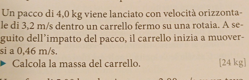 Un pacco di 4,0 kg viene lanciato con velocità orizzonta- 
le di 3,2 m/s dentro un carrello fermo su una rotaia. A se- 
guito dell’impatto del pacco, il carrello inizia a muover- 
si a 0,46 m/s. 
Calcola la massa del carrello. [ 24 kg ]