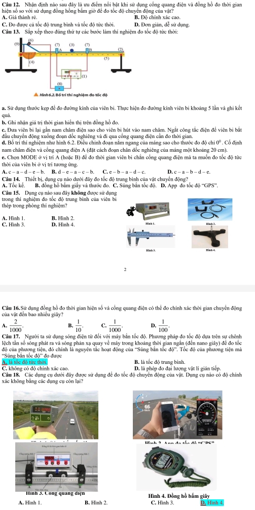 Nhận định nào sau đây là ưu điểm nổi bật khi sử dụng cổng quang điện và đồng hồ đo thời gian
hiện số so với sử dụng đồng hồng bắm giờ để đo tốc độ chuyển động của vật?
A. Giá thành rẻ. B. Độ chính xác cao.
C. Đo được cả tốc độ trung bình và tốc độ tức thời. D. Đơn giản, dễ sử dụng.
Câu 13. Sắp xếp theo đúng thứ tự các bước làm thí nghiệm đo tốc độ tức thời:
a. Sử dụng thước kẹp đề đo đường kính của viên bi. Thực hiện đo đường kính viên bi khoảng 5 lần và ghi kết
quả.
b. Ghi nhận giá trị thời gian hiển thị trên đồng hồ đo.
c. Đưa viên bi lại gần nam châm điện sao cho viên bi hút vào nam châm. Ngắt công tắc điện để viên bi bắt
đầu chuyển động xuống đoạn dốc nghiêng và đi qua cổng quang điện cần đo thời gian.
d. Bổ trí thí nghiệm như hình 6.2. Điều chính đoạn nằm ngang của máng sao cho thước đo độ chỉ 0º . Cổ định
nam châm điện và cổng quang điện A (đặt cách đoạn chân dốc nghiêng của máng một khoảng 20 cm).
e. Chọn MODE ở vị trí A (hoặc B) để đo thời gian viên bi chắn cổng quang điện mả ta muồn đo tốc độ tức
thời của viên bi ở vị trí tương ứng.
A. c - a - d - c - b. B. d-e-a-c-b. C. e - b - a - d - c. D. c - a - b - d - c.
Câu 14. Thiết bị, dụng cụ nào dưới đây đo tốc độ trung bình của vật chuyển động?
A. Tốc kế. B. đồng hồ bắm giấy và thước đo. C. Súng bắn tốc độ. D. App đo tốc độ “'GPS”.
Câu 15. Dụng cụ nào sau đây không được sử dụng
trong thí nghiệm đo tốc độ trung bình của viên bi
thép trong phỏng thí nghiệm?
A. Hình 1 B. Hình 2.
C, Hình 3. D. Hình 4.
Hình 3. Hinh 4
2
Câu 16.Sử dụng đồng hồ đo thời gian hiện số và cổng quang điện có hoverline e i đo chính xác thời gian chuyển động
của vật đến bao nhiều giây?
A.  2/1000 . B.  1/10  C.  1/1000 . D.  1/100 .
Câu 17. Người ta sử dụng sóng điện từ đổi với máy bắn tốc độ. Phương pháp đo tốc độ dựa trên sự chênh
lệch tần số sóng phát ra và sóng phản xạ quay về máy trong khoảng thời gian ngắn (đến nano giây) đề đo tốc
độ của phương tiện, đó chính là nguyên tắc hoạt động của 'Súng bằn tốc do°. Tốc độ của phương tiện mà
''Súng bản tốc d_ * đo được
A, là tốc độ tức thời. B. là tốc độ trung bình.
C. không cỏ độ chính xác cao. D. là phép đo đại lượng vật lí giản tiếp
Câu 18. Các dụng cụ dưới đây được sử dụng để đo tốc độ chuyển động của vật. Dụng cụ nào có độ chính
xác không bằng các dụng cụ còn lại?
Hình 2 Ann đo tắc đã 'CPS"
Hình 4. Đồng hồ bắm giây
A. Hình 1. B. Hình 2. C. Hình 3. D. Hình 4.