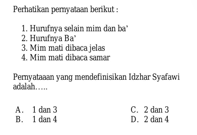 Perhatikan pernyataan berikut :
1. Hurufnya selain mim dan ba’
2. Hurufnya Ba’
3. Mim mati dibaca jelas
4. Mim mati dibaca samar
Pernyataaan yang mendefinisikan Idzhar Syafawi
adalah…..
A . 1 dan 3 C. 2 dan 3
B. 1 dan 4 D. 2 dan 4