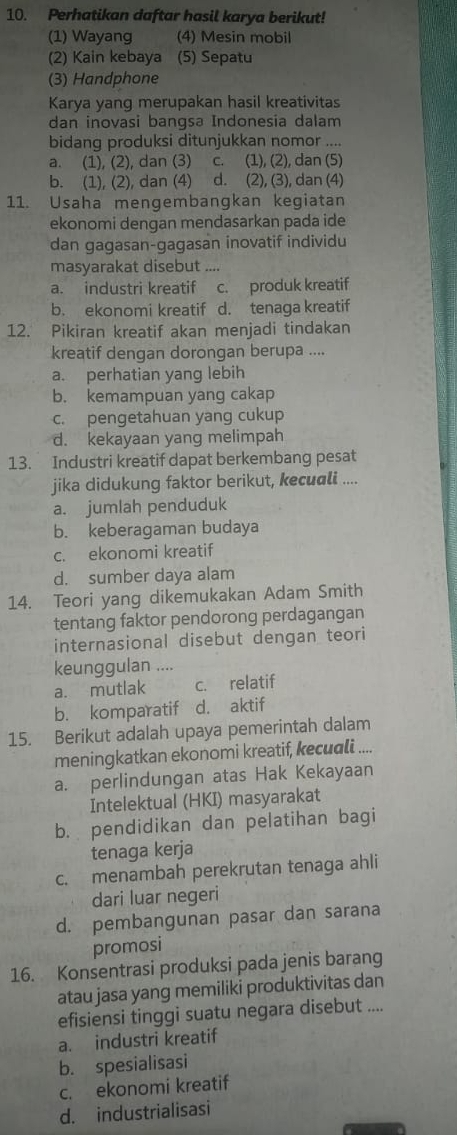 Perhatikan daftar hasil karya berikut!
(1) Wayang (4) Mesin mobil
(2) Kain kebaya (5) Sepatu
(3) Handphone
Karya yang merupakan hasil kreativitas
dan inovasi bangsa Indonesia dalam
bidang produksi ditunjukkan nomor ....
a. (1), (2), dan (3) c. (1), (2), dan (5)
b. (1), (2), dan (4) d. (2), (3), dan (4)
11. Usaha mengembangkan kegiatan
ekonomi dengan mendasarkan pada ide
dan gagasan-gagasan inovatif individu
masyarakat disebut ....
a. industri kreatif c. produk kreatif
b. ekonomi kreatif d. tenaga kreatif
12. Pikiran kreatif akan menjadi tindakan
kreatif dengan dorongan berupa ....
a. perhatian yang lebih
b. kemampuan yang cakap
c. pengetahuan yang cukup
d. kekayaan yang melimpah
13. Industri kreatif dapat berkembang pesat
jika didukung faktor berikut, kecuali ....
a. jumlah penduduk
b. keberagaman budaya
c. ekonomi kreatif
d. sumber daya alam
14. Teori yang dikemukakan Adam Smith
tentang faktor pendorong perdagangan
internasional disebut dengan teori
keunggulan ....
a. mutlak c. relatif
b. komparatif d. aktif
15. Berikut adalah upaya pemerintah dalam
meningkatkan ekonomi kreatif, kecuali ....
a. perlindungan atas Hak Kekayaan
Intelektual (HKI) masyarakat
b. pendidikan dan pelatihan bagi
tenaga kerja
c. menambah perekrutan tenaga ahli
dari luar negeri
d. pembangunan pasar dan sarana
promosi
16. Konsentrasi produksi pada jenis barang
atau jasa yang memiliki produktivitas dan
efisiensi tinggi suatu negara disebut ....
a. industri kreatif
b. spesialisasi
c. ekonomi kreatif
d. industrialisasi