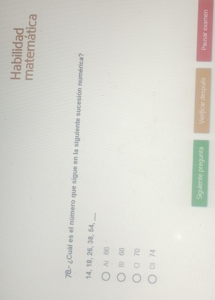 Habilidad
matemática
78.- ¿Cual es el número que sigue en la siguiente sucesión numérica?
14, 18, 26, 38, 54,_
A) 66
B) 68
70
D 74
Siguiente pregunta Verificar después Pausar examen