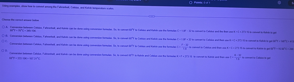 Using exampies, show how to convert among the Fahrenheit, Celsius, and Kelvin temperature scales.
Choose the correct answer below
A. Conversion between Celsius, Fahrenheit, and Kelvin can be done using conversion formulas. So, to convert 60°F to Celsius and Kelvin use the formulas C=1BF-32 t to convert to Celsius and the then use K=C+273.15 to convert to Kelvin to get
60°F=76°C=349.15K
B. Conversion between Celsius, Fahrenhelt, and Kelvin can be done using conversion formulas So to conver 60°F F to Celsius and Kelvin use the formulas C=1.8F+32 to convert to Celsius and then use K=C+273 15 to convert to Kelvin to get 60°F=140°C=413
C.
Conversion between Celsius, Fahrenhelt, and Kelvin can be done using conversion formulas. So, to convert 60°F to Celsius and Kelvin use the formulas c= (F-32)/18  to convert to Celsius and then use K=C+273 15 to convert to Kelvin to get 60 0°F=15.56°C=288
D.
Conversion between Celsius, Fahrenheit, and Kelvin can be done using conversion formulas. So, to conver 60°F to Kelvin and Celsius use the formulas K=F+273.15 to convert to Kelvin and then use c= (K-32)/18 
60°F=333.15K=167.31°C to convert to Celsius to get