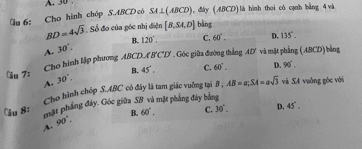 A. 30
(âu 6: Cho hình chóp S. ABCD có SA⊥ (ABCD) , đáy ( ABCD) là hình thoi có cạnh bằng 4 và
BD=4sqrt(3). Số đo của góc nhị diện [B,SA,D] bằng
B. 120°.
C. 60°. D. 135°.
A. 30°. 
Cho hình lập phương ABCD.. A'B'C'D' 7 Góc giữa đường thẳng AD' và mặt phẳng ( ABCD) bằng
C. 60°.
D. 90°. 
μ 7:
B. 45°.
A. 30°. AB=a; SA=asqrt(3) và SA vuông góc với
Cho hình chóp S. ABC có đáy là tam giác vuông tại B ,
mặt phẳng đáy. Góc giữa SB và mặt phẳng đáy bằng
B. 60°.
C. 30°.
D. 45°.
A. 90°.