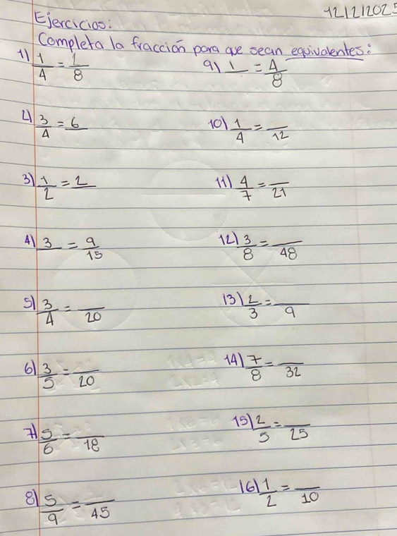 121212025 
Ejercicios: 
Completa la fraccion para are sean equivalentes: 
11  1/4 = 1/8 
91 _ 1= 4/8 
 3/4 =_ 6
101  1/4 =frac 12
3  1/2 =_ 2
 4/7 =frac 21
12 
41 frac 3= 9/15   3/8 =frac 48
 3/4 =frac 20
13  L/3 =frac 9
6  3/5 =frac 20
141  7/8 =frac 32
15  2/5 =frac 25
 5/6 =frac 18
161  1/2 =frac 10
8  5/9 =frac 45