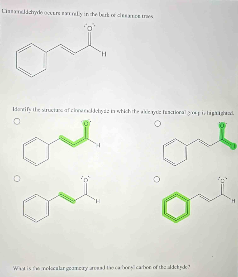 Cinnamaldehyde occurs naturally in the bark of cinnamon trees. 
Identify the structure of cinnamaldehyde in which the aldehyde functional group is highlighted. 
What is the molecular geometry around the carbonyl carbon of the aldehyde?