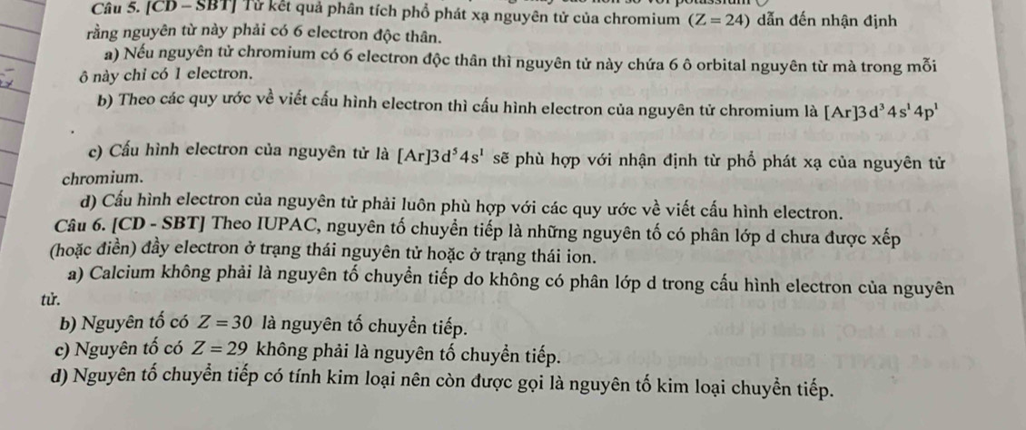 [CD - SBT] Tử kết quả phân tích phổ phát xạ nguyên tử của chromium (Z=24) dẫn đến nhận định
rằng nguyên từ này phải có 6 electron độc thân.
a) Nếu nguyên tử chromium có 6 electron độc thân thì nguyên tử này chứa 6 ô orbital nguyên từ mà trong mỗi
ô này chỉ có 1 electron.
b) Theo các quy ước về viết cấu hình electron thì cấu hình electron của nguyên tử chromium là [Ar]3d^34s^14p^1
c) Cấu hình electron của nguyên tử là [Ar]3d^54s^1 sẽ phù hợp với nhận định từ phổ phát xạ của nguyên tử
chromium.
d) Cấu hình electron của nguyên tử phải luôn phù hợp với các quy ước về viết cấu hình electron.
Câu 6. [CD - SBT] Theo IUPAC, nguyên tố chuyển tiếp là những nguyên tố có phân lớp d chưa được xếp
(hoặc điền) đầy electron ở trạng thái nguyên tử hoặc ở trạng thái ion.
a) Calcium không phải là nguyên tố chuyển tiếp do không có phân lớp d trong cấu hình electron của nguyên
tử.
b) Nguyên tố có Z=30 là nguyên tố chuyền tiếp.
c) Nguyên tố có Z=29 không phải là nguyên tố chuyền tiếp.
d) Nguyên tố chuyển tiếp có tính kim loại nên còn được gọi là nguyên tố kim loại chuyền tiếp.