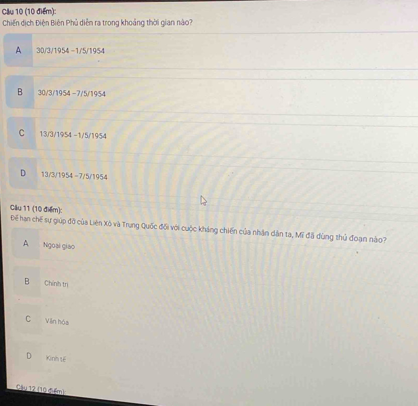 Chiến dịch Điện Biên Phủ diễn ra trong khoảng thời gian nào?
A 30/3/1954 −1/5/1954
B 30/3/1954 −7/5/1954
C 13/3/1954 −1/5/1954
D 13/3/1954 −7/5/1954
Câu 11 (10 điểm):
Để hạn chế sự giúp đỡ của Liên Xô và Trung Quốc đối với cuộc kháng chiến của nhân dân ta, Mĩ đã dùng thủ đoạn nào?
A Ngoại giao
B Chính trị
C Văn hóa
D Kinh tế
Câu 12 (10 điểm):