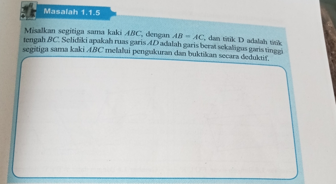 Masalah 1.1.5 
Misalkan segitiga sama kaki ABC, dengan AB=AC , dan titik D adalah titik 
tengah BC. Selidiki apakah ruas garis AD adalah garis berat sekaligus garis tinggi 
segitiga sama kaki ABC melalui pengukuran dan buktikan secara deduktif.