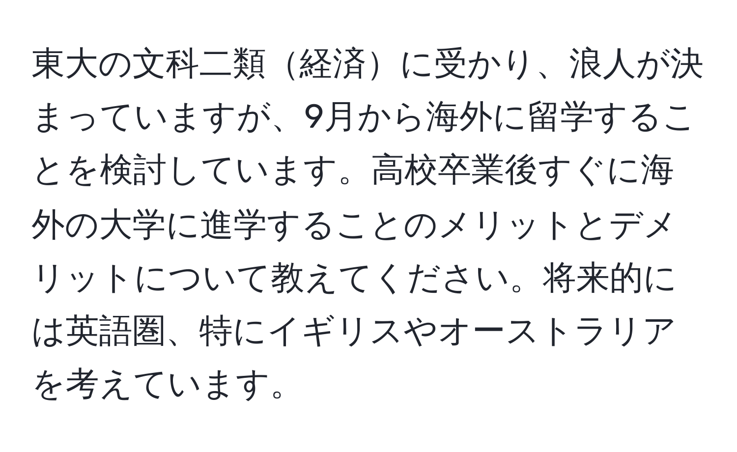 東大の文科二類経済に受かり、浪人が決まっていますが、9月から海外に留学することを検討しています。高校卒業後すぐに海外の大学に進学することのメリットとデメリットについて教えてください。将来的には英語圏、特にイギリスやオーストラリアを考えています。