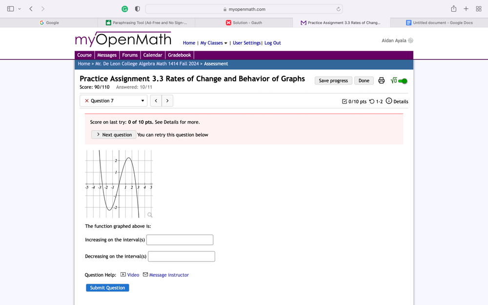 myopenmath.com 
88 
G Google Paraphrasing Tool (Ad-Free and No Sign-.. Solution - Gauth Practice Assignment 3.3 Rates of Chang... Untitled document - Google Docs 
myOpenMath Home | My Classes ▼ | User Settings| Log Out Aidan Ayala 
Course Messages Forums Calendar Gradebook 
Home > Mr. De Leon College Algebra Math 1414 Fall 2024 > Assessment 
Practice Assignment 3.3 Rates of Change and Behavior of Graphs Save progress Done sqrt(0) 
Score: 90/110 Answered: 10/11 
× Question 7 < > □ 0/10 pts つ 1-2 Details 
Score on last try: 0 of 10 pts. See Details for more. 
> Next question You can retry this question below 
The function graphed above is: 
Increasing on the interval(s) □ 
Decreasing on the interval(s) □
Question Help: - Video - Message instructor 
Submit Question