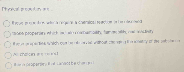 Physical properties are...
those properties which require a chemical reaction to be observed
those properties which include combustibility, flammability, and reactivity
those properties which can be observed without changing the identity of the substance
All choices are correct
those properties that cannot be changed