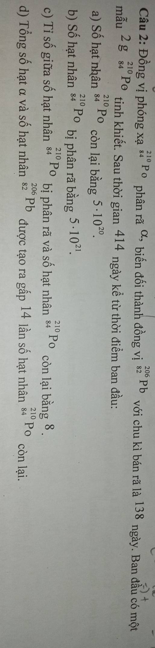 Đồng vị phóng xạ _(84)^(210)PO phân rã alpha , biến đối thành đồng vị _(82)^(206)Pb với chu kì bán rã là 138 ngày. Ban đầu có một
mẫu 2g_(84)^(210)Pθ tinh khiết. Sau thời gian 414 ngày kể từ thời điểm ban đầu:
a) Số hạt nhân _(84)^(210)P_O còn lại bằng 5· 10^(20).
b) Số hạt nhân _(84)^(210)PO bị phân rã bằng 5· 10^(21).
c) Tỉ số giữa số hạt nhân _(84)^(210)PO bị phân rã và số hạt nhân _(84)^(210)P_ còn lại bằng 8.
d) Tổng số hạt α và số hạt nhân _(82)^(206)Pb được tạo ra gấp 14 lần số hạt nhân _(84)^(210)PO còn lại.