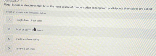 Illegal business structures that have the main source of compensation coming from participants themselves are called:
Select an answer from the options below.
A single-level direct sales
B host or party-pha sales
C multi-level marketing
D pyramid schemes