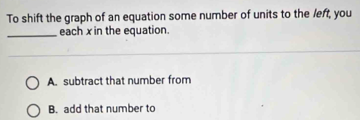 To shift the graph of an equation some number of units to the left, you
_each xin the equation.
A. subtract that number from
B. add that number to