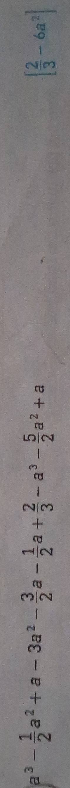 a^3- 1/2 a^2+a-3a^2- 3/2 a- 1/2 a+ 2/3 -a^3- 5/2 a^2+a
[ 2/3 -6a^2]