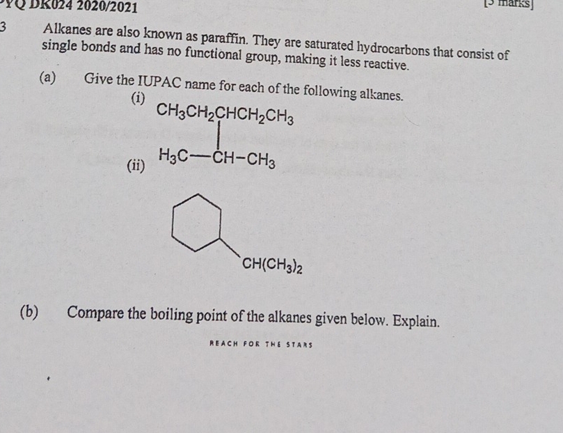 YQ DK024 2020/2021
[3 marks]
3 Alkanes are also known as paraffin. They are saturated hydrocarbons that consist of
single bonds and has no functional group, making it less reactive.
(a) Give the IUPAC name for each of the following alkanes.
(i
(ii
(b) Compare the boiling point of the alkanes given below. Explain.
REACH FOR THE STARS