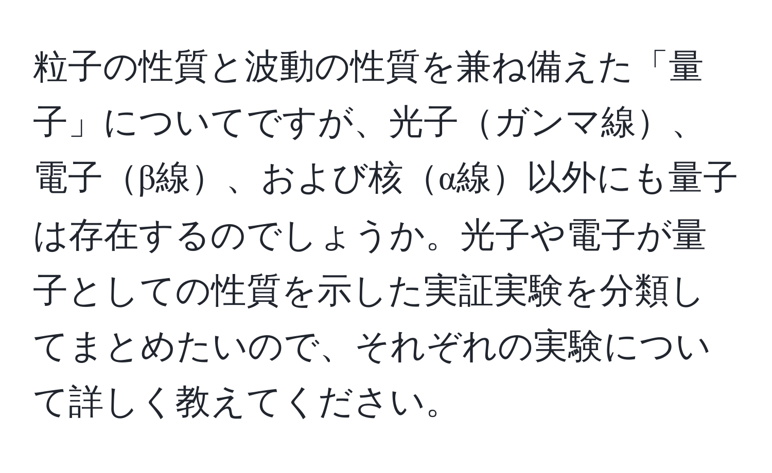 粒子の性質と波動の性質を兼ね備えた「量子」についてですが、光子ガンマ線、電子β線、および核α線以外にも量子は存在するのでしょうか。光子や電子が量子としての性質を示した実証実験を分類してまとめたいので、それぞれの実験について詳しく教えてください。