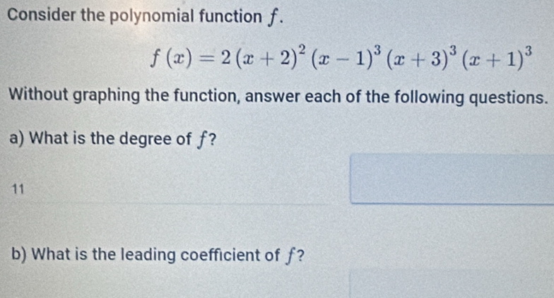 Consider the polynomial function f.
f(x)=2(x+2)^2(x-1)^3(x+3)^3(x+1)^3
Without graphing the function, answer each of the following questions. 
a) What is the degree of f? 
11 
b) What is the leading coefficient of ƒ?