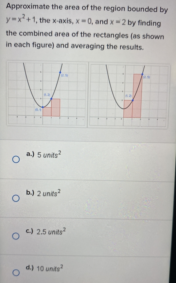 Approximate the area of the region bounded by
y=x^2+1 , the x-axis, x=0 , and x=2 by finding
the combined area of the rectangles (as shown
in each figure) and averaging the results.
a.) 5units^2
b.) 2units^2
c.) 2.5units^2
d.) 10units^2