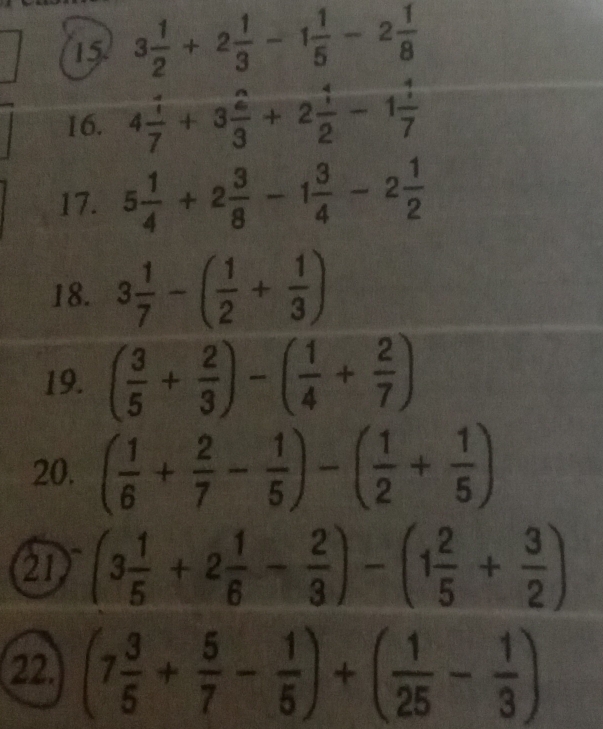 15 3 1/2 +2 1/3 -1 1/5 -2 1/8 
16. 4 1/7 +3 2/3 +2 1/2 -1 1/7 
17. 5 1/4 +2 3/8 -1 3/4 -2 1/2 
18. 3 1/7 -( 1/2 + 1/3 )
19. ( 3/5 + 2/3 )-( 1/4 + 2/7 )
20. ( 1/6 + 2/7 - 1/5 )-( 1/2 + 1/5 )
21 (3 1/5 +2 1/6 - 2/3 )-(1 2/5 + 3/2 )
22. (7 3/5 + 5/7 - 1/5 )+( 1/25 - 1/3 )