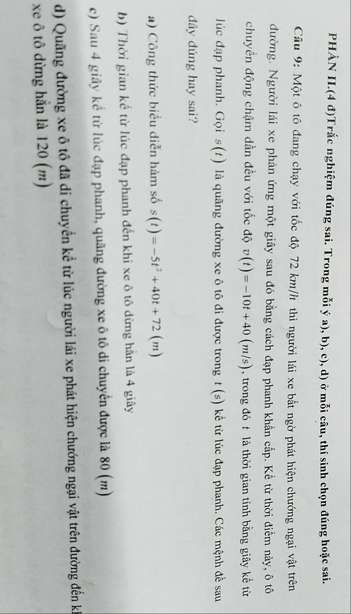 PHÀN II.(4 đ)Trắc nghiệm đúng sai. Trong mỗi ý a), b), c), d) ở mỗi câu, thí sinh chọn đúng hoặc sai.
Câu 9: Một ô tô đang chạy với tốc độ 72 km/h thì người lái xe bất ngờ phát hiện chướng ngại vật trên
đường. Người lái xe phản ứng một giây sau đó bằng cách đạp phanh khẩn cấp. Kể từ thời điểm này, ô tô
chuyển động chậm dần đều với tốc độ v(t)=-10t+40(m/s) , trong đó t là thời gian tính bằng giây kể từ
lúc đạp phanh. Gọi s(t) là quãng đường xe ô tô đi được trong t(s) kể từ lúc đạp phanh. Các mệnh đề sau
đây đúng hay sai?
a) Công thức biểu diễn hàm số s(t)=-5t^2+40t+72(m)
b) Thời gian kể từ lúc đạp phanh đến khi xe ô tô dừng hẵn là 4 giây
c) Sau 4 giây kể từ lúc đạp phanh, quãng đường xe ô tô di chuyển được là 80 (m)
d) Quãng đường xe ô tô đã di chuyển kể từ lúc người lái xe phát hiện chướng ngại vật trên đường đến ki
xe ô tô dừng hẳn là 120 (m)