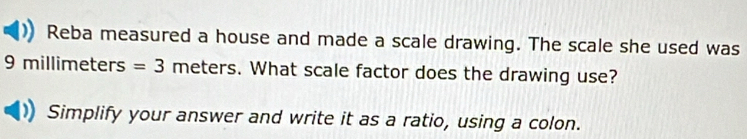 Reba measured a house and made a scale drawing. The scale she used was
9 millimeters =3 meters. What scale factor does the drawing use? 
Simplify your answer and write it as a ratio, using a colon.