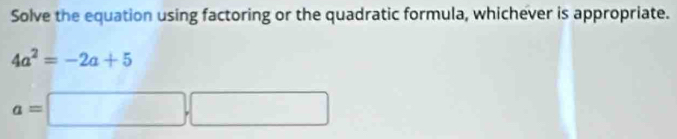 Solve the equation using factoring or the quadratic formula, whichever is appropriate.
4a^2=-2a+5
a=□. □