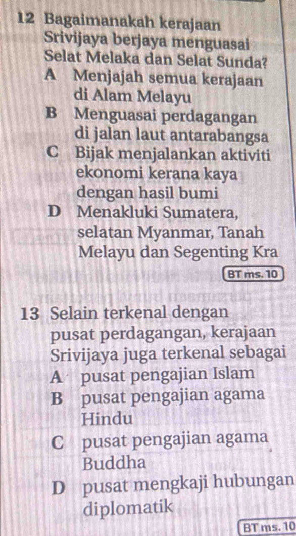 Bagaimanakah kerajaan
Srivijaya berjaya menguasai
Selat Melaka dan Selat Sunda?
A Menjajah semua kerajaan
di Alam Melayu
B Menguasai perdagangan
di jalan laut antarabangsa
C Bijak menjalankan aktiviti
ekonomi kerana kaya
dengan hasil bumi
D Menakluki Sumatera,
selatan Myanmar, Tanah
Melayu dan Segenting Kra
BT ms. 10
13 Selain terkenal dengan
pusat perdagangan, kerajaan
Srivijaya juga terkenal sebagai
A pusat pengajian Islam
B pusat pengajian agama
Hindu
C pusat pengajian agama
Buddha
D pusat mengkaji hubungan
diplomatik
BT ms. 10