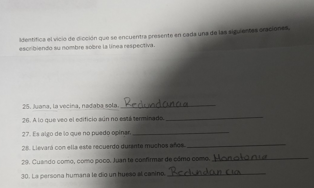 Identifica el vicio de dicción que se encuentra presente en cada una de las siguientes oraciones, 
escribiendo su nombre sobre la línea respectiva. 
25. Juana, la vecina, nadaba sola. 
_ 
26. A lo que veo el edificio aún no está terminado. 
_ 
27. Es algo de lo que no puedo opinar._ 
28. Llevará con ella este recuerdo durante muchos años. 
_ 
29. Cuando como, como poco. Juan te confirmar de cómo como._ 
30. La persona humana le dio un hueso al canino._