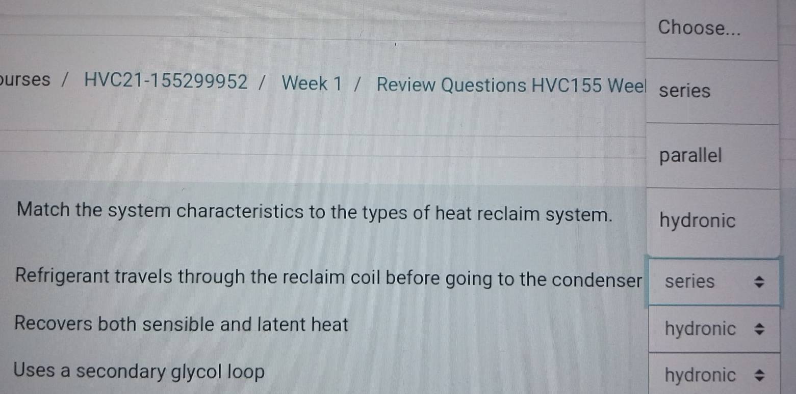 Choose...
ourses / HVC21-155299952 / Week 1 / Review Questions HVC155 Weel series
parallel
Match the system characteristics to the types of heat reclaim system. hydronic
Refrigerant travels through the reclaim coil before going to the condenser series
Recovers both sensible and latent heat
hydronic
Uses a secondary glycol loop hydronic