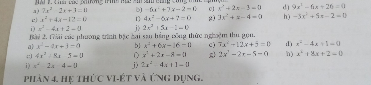 Giải các phương trình bạc hài sau bằng công thức 
a) 7x^2-2x+3=0 b) -6x^2+7x-2=0 c) x^2+2x-3=0 d) 9x^2-6x+26=0
e) x^2+4x-12=0 f) 4x^2-6x+7=0 g) 3x^2+x-4=0 h) -3x^2+5x-2=0
i) x^2-4x+2=0 j) 2x^2+5x-1=0
Bài 2. Giải các phương trình bậc hai sau bằng công thức nghiệm thu gọn. 
a) x^2-4x+3=0 b) x^2+6x-16=0 c) 7x^2+12x+5=0 d) x^2-4x+1=0
e) 4x^2+8x-5=0 f) x^2+2x-8=0 g) 2x^2-2x-5=0 h) x^2+8x+2=0
i) x^2-2x-4=0 j) 2x^2+4x+1=0
phàN 4. hệ thứC VI-ÉT vÀ ứNG DụNg.