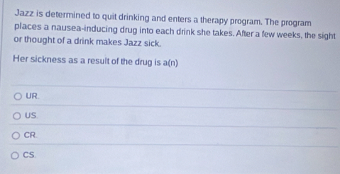 Jazz is determined to quit drinking and enters a therapy program. The program
places a nausea-inducing drug into each drink she takes. After a few weeks, the sight
or thought of a drink makes Jazz sick.
Her sickness as a result of the drug is a(n)
UR.
US.
CR.
CS.