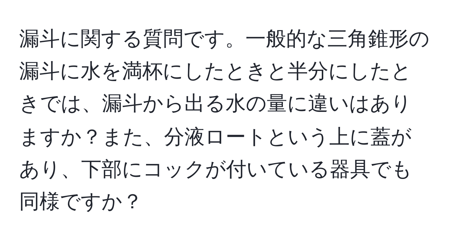 漏斗に関する質問です。一般的な三角錐形の漏斗に水を満杯にしたときと半分にしたときでは、漏斗から出る水の量に違いはありますか？また、分液ロートという上に蓋があり、下部にコックが付いている器具でも同様ですか？