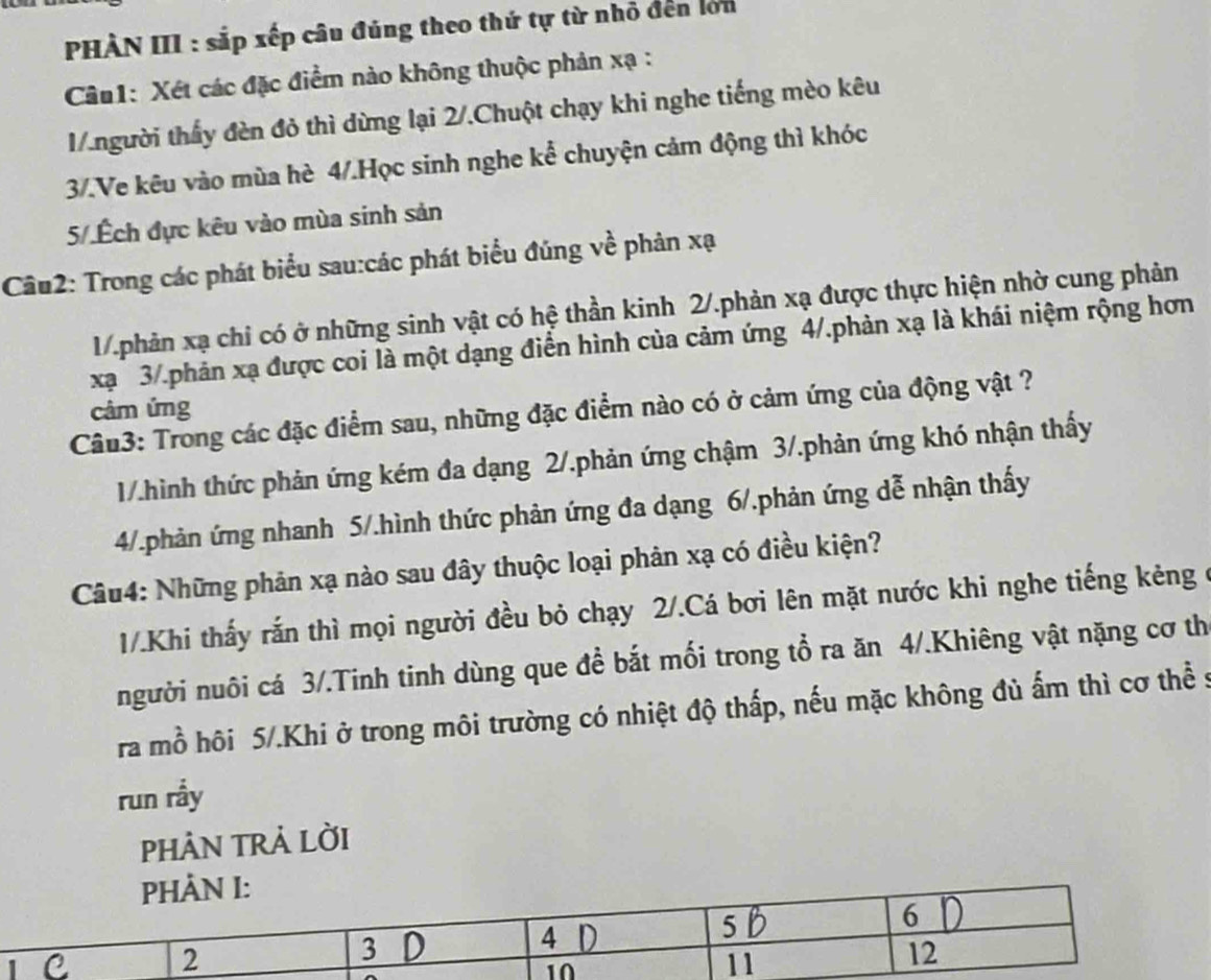 PHÀN III : sắp xếp câu đúng theo thứ tự từ nhỏ đến lớn
Câu1: Xét các đặc điểm nào không thuộc phản xạ :
1.người thấy đèn đỏ thì dừng lại 2/.Chuột chạy khi nghe tiếng mèo kêu
3/.Ve kêu vào mùa hè 4/.Học sinh nghe kể chuyện cảm động thì khóc
5/.Ếch đực kêu vào mùa sinh sản
Câu2: Trong các phát biểu sau:các phát biểu đúng về phản xạ
1/.phản xạ chỉ có ở những sinh vật có hệ thần kinh 2/.phản xạ được thực hiện nhờ cung phản
xạ 3/.phản xạ được coi là một dạng điễn hình của cảm ứng 4/.phản xạ là khái niệm rộng hơn
câm ứng
Câu3: Trong các đặc điểm sau, những đặc điểm nào có ở cảm ứng của động vật ?
1/.hình thức phản ứng kém đa dạng 2/.phản ứng chậm 3/.phản ứng khó nhận thấy
4/.phản ứng nhanh 5/.hình thức phản ứng đa dạng 6/.phản ứng dễ nhận thấy
Câu4: Những phản xạ nào sau đây thuộc loại phản xạ có điều kiện?
1/.Khi thấy rắn thì mọi người đều bỏ chạy 2/.Cá bơi lên mặt nước khi nghe tiếng kẻng ở
người nuôi cá 3/.Tinh tinh dùng que đề bắt mối trong tổ ra ăn 4/.Khiêng vật nặng cơ th
ra mồ hôi 5/.Khi ở trong môi trường có nhiệt độ thấp, nếu mặc không đủ ấm thì cơ thể s
run rầy
PHẢN TRẢ LỜI