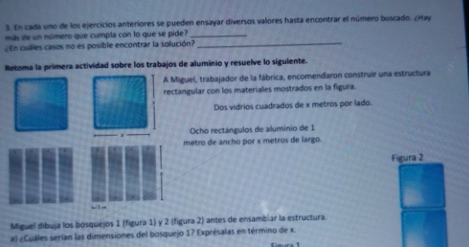 En cada uno de los ejercicios anteriores se pueden ensayar diversos valores hasta encontrar el número buscado. ¿Hay 
más de un número que cumpla con lo que se pide?_ 
¿En cuales casos no es posible encontrar la solución?_ 
Retoma la primera actividad sobre los trabajos de aluminio y resuelve lo siguiente. 
A Miguel, trabajador de la fábrica, encomendaron construir una estructura 
rectangular con los materiales mostrados en la figura. 
Dos vidrios cuadrados de x metros por lado. 
Ocho rectángulos de aluminio de 1
metro de ancho por x metros de largo. 
Figura 2 
←1- 
Miguel dibuja los bosquejos 1 (figura 1) y 2 (figura 2) antes de ensambíar la estructura. 
a) ¿Cuáles serían las dimensiones del bosquejo 1? Exprésalas en término de x. 
Ciera 1