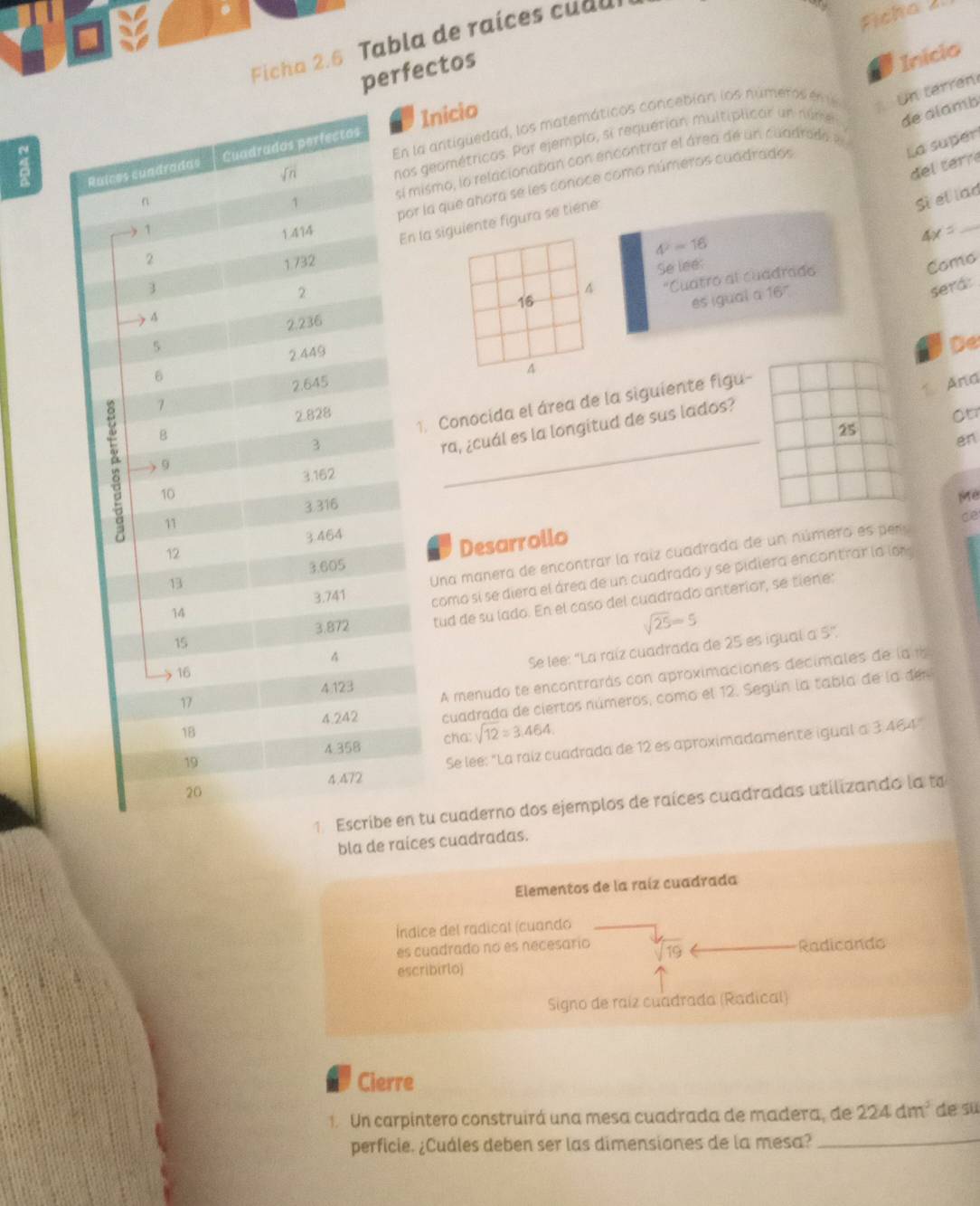 Ficha 2. 6  abla de rai  es c u  
Ficha 
perfectos
Inicio
la antiguedad, los matemáticos concebían los número en e  Un terren
s geométricas. Por ejemplo, si requerian multiplicar un númer de alamb
La super
Inicio
del  terre
mismo, lo relacionaban con encontrar el área de un cuadrado e
r la que añora se les conoce como números cuadrados
Sì el lad
4^2=16
4x=
_
la siguiente figura se tiene
Se lee: Como^('Cuatro al cuadrad
16 es igual a 167
sera:
De
A
And
Otr
1. Conocida el área de la siguiente figu-
ra, ¿cuál es la longitud de sus lados?
25
en
Me
Ce
Desarrollo
Una manera de encontrar la raíz cuadrada de un número es pr
como sí se diera el área de un cuadrado y se pidiera encontrar la lon 
tud de su lado. En el caso del cuadrado anterior, se tiene:
sqrt 25)=5
Se lee: "La raíz cuadrada de 25 es igual a 5",
A menudo te encontrarás con aproximaciones decimales de la 1
cuadrada de ciertos números, como el 12. Según la tabla de la de
cha: sqrt(12)approx 3.464
Se lee: "La raíz cuadrada de 12 es aproximadamente igual a 3 464
tu cuaderno dos ejemplos de raíces cuadradas utilizando la to
bla de raices cuadradas.
Elementos de la raíz cuadrada
Índice del radical (cuando
es cuadrado no es necesario sqrt(19)
escribirlo) Radicando
Signo de raíz cuadrada (Radical)
Cierre
1. Un carpintero construirá una mesa cuadrada de madera, de 224dm^3 de su
perficie. ¿Cuáles deben ser las dimensiones de la mesa?_