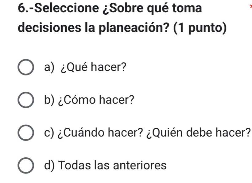 6.-Seleccione ¿Sobre qué toma
decisiones la planeación? (1 punto)
a)¿Qué hacer?
b) ¿Cómo hacer?
c) ¿Cuándo hacer? ¿Quién debe hacer?
d) Todas las anteriores