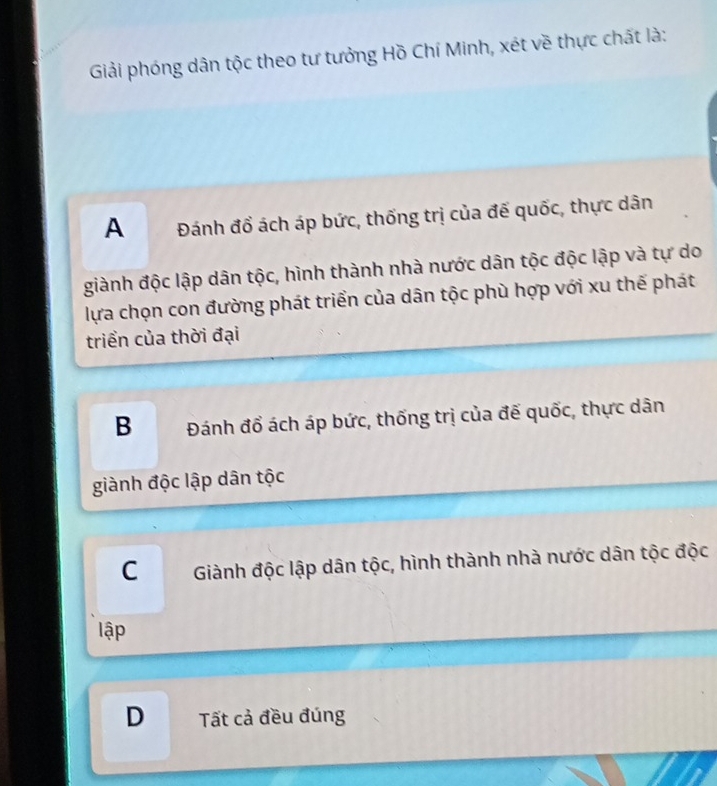 Giải phóng dân tộc theo tư tưởng Hồ Chí Minh, xét về thực chất là:
A Đánh đổ ách áp bức, thống trị của đế quốc, thực dân
giành độc lập dân tộc, hình thành nhà nước dân tộc độc lập và tự do
lựa chọn con đường phát triển của dân tộc phù hợp với xu thế phát
triển của thời đại
B Đánh đổ ách áp bức, thống trị của đế quốc, thực dân
giành độc lập dân tộc
CGiành độc lập dân tộc, hình thành nhà nước dân tộc độc
lập
D Tất cả đều đúng