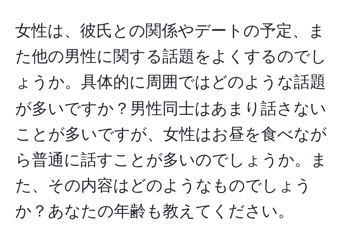 女性は、彼氏との関係やデートの予定、また他の男性に関する話題をよくするのでしょうか。具体的に周囲ではどのような話題が多いですか？男性同士はあまり話さないことが多いですが、女性はお昼を食べながら普通に話すことが多いのでしょうか。また、その内容はどのようなものでしょうか？あなたの年齢も教えてください。