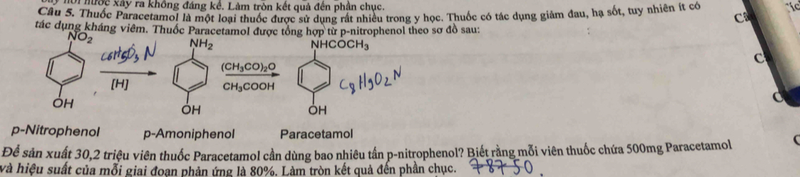 ới hước xây ra không đáng kể. Làm tròn kết quả đến phần chục. íc
Câu 5. Thuốc Paracetamo! là một loại thuốc được sử dụng rất nhiều trong y học. Thuốc có tác dụng giảm đau, hạ sốt, tuy nhiên ít có
C
tác dụng kháng viêm. Thuốc Paracetamol được tổng hợp từ p-nitrophenol theo sơ đồ sau:
C
C
OH
OH
p-Nitrophenol p-Amoniphenol Paracetamol
Để sản xuất 30, 2 triệu viên thuốc Paracetamol cần dùng bao nhiêu tần p-nitrophenol? Biết rằng mỗi viên thuốc chứa 500mg Paracetamol (
và hiệu suất của mỗi giai đoan phản ứng là 80%. Làm tròn kết quả đến phần chục.