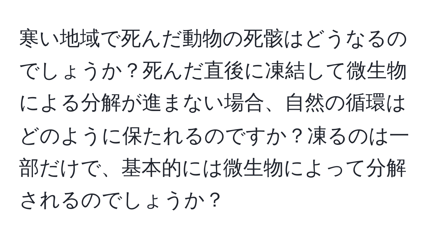 寒い地域で死んだ動物の死骸はどうなるのでしょうか？死んだ直後に凍結して微生物による分解が進まない場合、自然の循環はどのように保たれるのですか？凍るのは一部だけで、基本的には微生物によって分解されるのでしょうか？