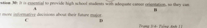 estion 30: It is essential to provide high school students with adequate career orientation, so they can 
A 
B 
e more informative decisions about their future major. 
C 
D 
Trang 3/4 - Tiếng Anh 11