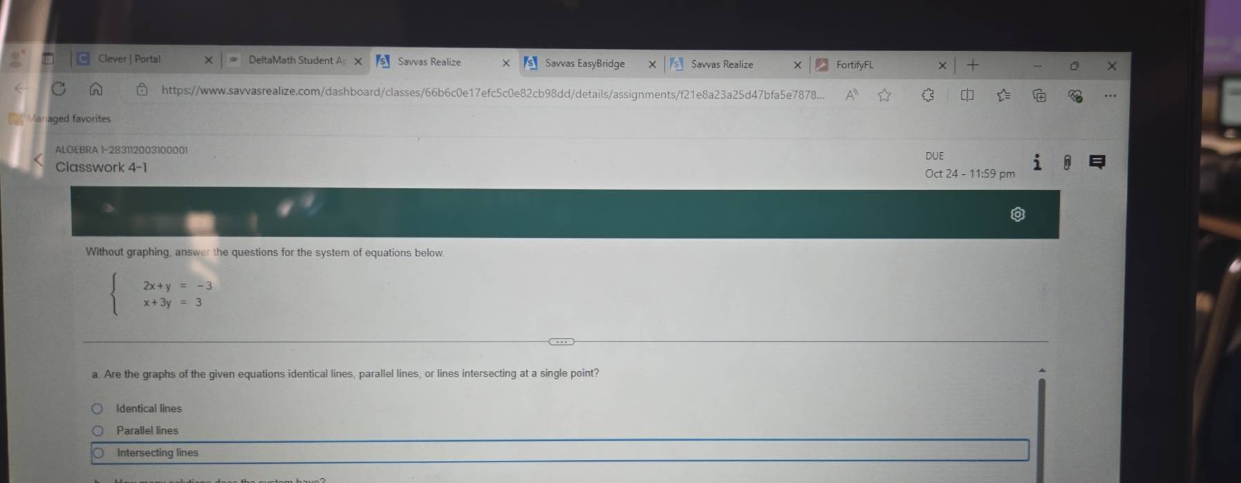 Clever | Portal DeltaMath Student A Savvas Realize Savvas EasyBridge Savvas Realize FortifyFL
https://www.savvasrealize.com/dashboard/classes/66b6c0e17efc5c0e82cb98dd/details/assignments/f21e8a23a25d47bfa5e7878... C
Managed favorites
ALGEBRA 1-283112003100001
DUE
Classwork 4-1 Oct 24 - 11:59 pm
Without graphing, answer the questions for the system of equations below.
beginarrayl 2x+y=-3 x+3y=3endarray.
a. Are the graphs of the given equations identical lines, parallel lines, or lines intersecting at a single point?
Identical lines
Parallel lines
Intersecting lines