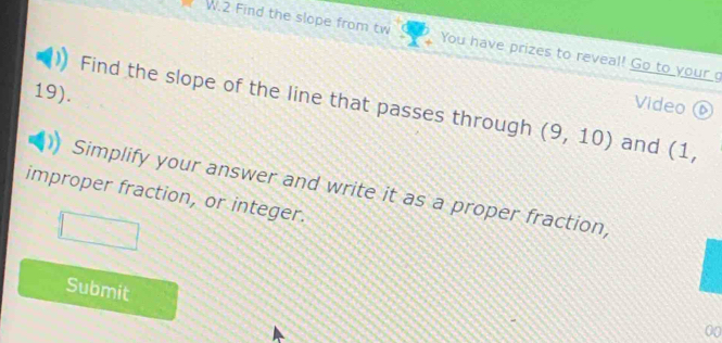 Find the slope from tw You have prizes to reveal! Go to your 
Video ⑥ 
19). Find the slope of the line that passes through (9,10) and (1, 
Simplify your answer and write it as a proper fraction, 
improper fraction, or integer. 
Submit 
00