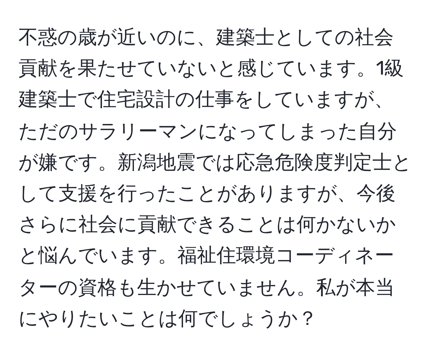 不惑の歳が近いのに、建築士としての社会貢献を果たせていないと感じています。1級建築士で住宅設計の仕事をしていますが、ただのサラリーマンになってしまった自分が嫌です。新潟地震では応急危険度判定士として支援を行ったことがありますが、今後さらに社会に貢献できることは何かないかと悩んでいます。福祉住環境コーディネーターの資格も生かせていません。私が本当にやりたいことは何でしょうか？