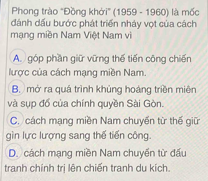 Phong trào “Đồng khởi” (1959 - 1960) là mốc
đánh dấu bước phát triển nhảy vọt của cách
mạng miền Nam Việt Nam vì
A. góp phần giữ vững thế tiến công chiến
lược của cách mạng miền Nam.
B. mở ra quá trình khủng hoảng triền miên
và sụp đổ của chính quyền Sài Gòn.
C. cách mạng miền Nam chuyển từ thế giữ
gìn lực lượng sang thế tiến công.
D. cách mạng miền Nam chuyển từ đấu
tranh chính trị lên chiến tranh du kích.