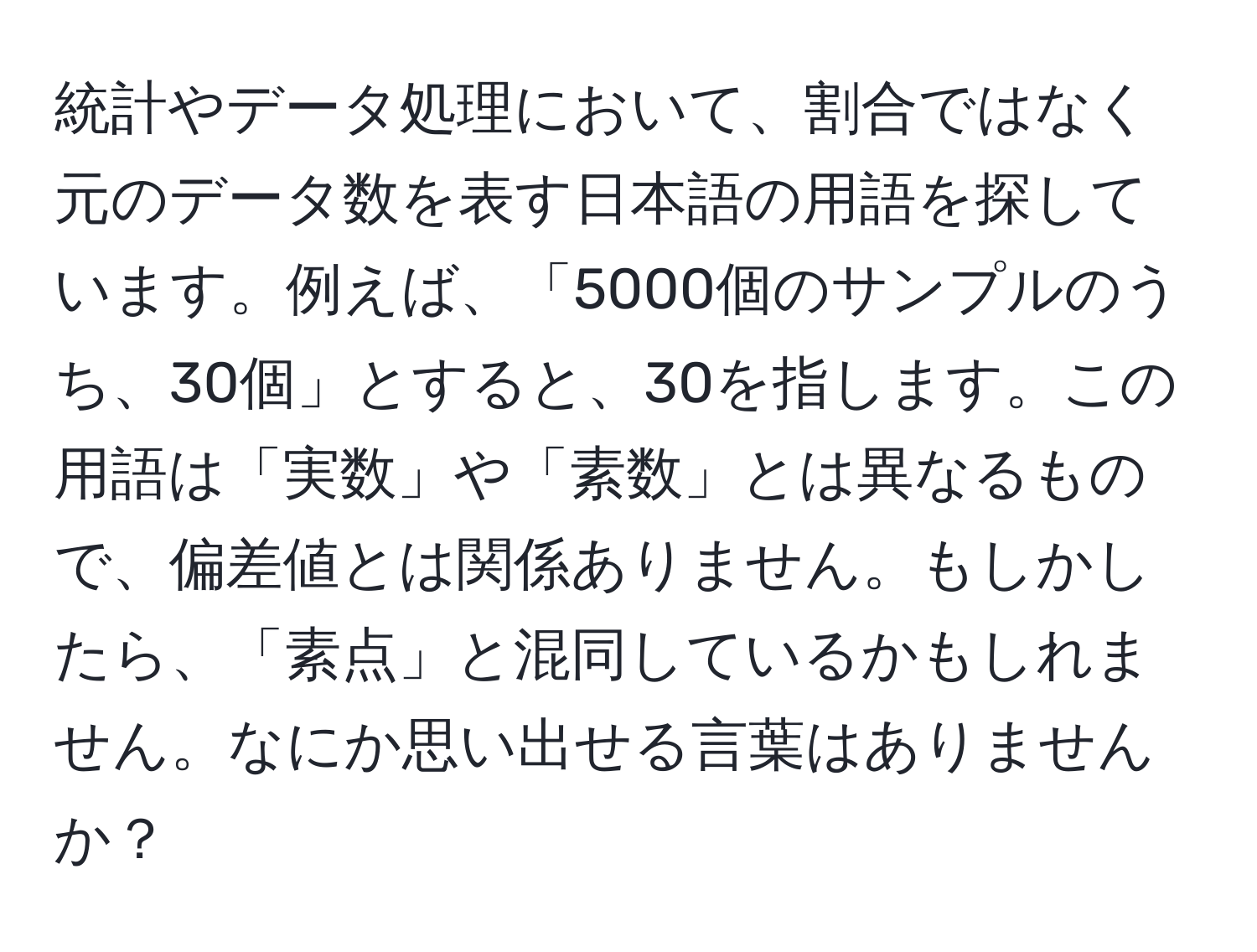 統計やデータ処理において、割合ではなく元のデータ数を表す日本語の用語を探しています。例えば、「5000個のサンプルのうち、30個」とすると、30を指します。この用語は「実数」や「素数」とは異なるもので、偏差値とは関係ありません。もしかしたら、「素点」と混同しているかもしれません。なにか思い出せる言葉はありませんか？